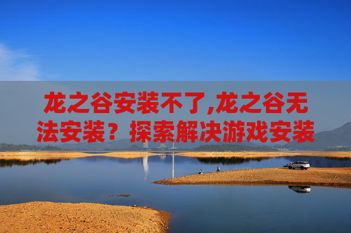 龙之谷安装不了,龙之谷无法安装？探索解决游戏安装问题的有效方法
