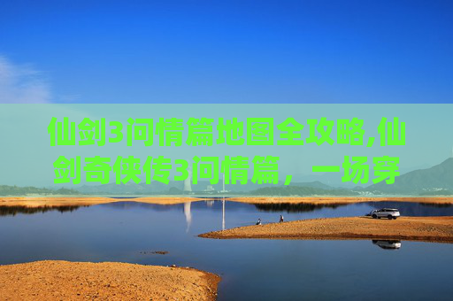 仙剑3问情篇地图全攻略,仙剑奇侠传3问情篇，一场穿越时空的浪漫之旅