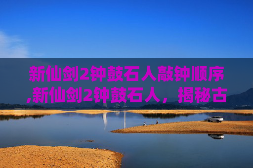 新仙剑2钟鼓石人敲钟顺序,新仙剑2钟鼓石人，揭秘古代神秘力量与现代科技的奇妙融合