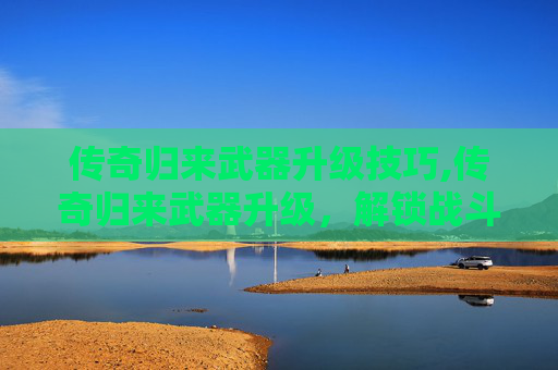 传奇归来武器升级技巧,传奇归来武器升级，解锁战斗新境界