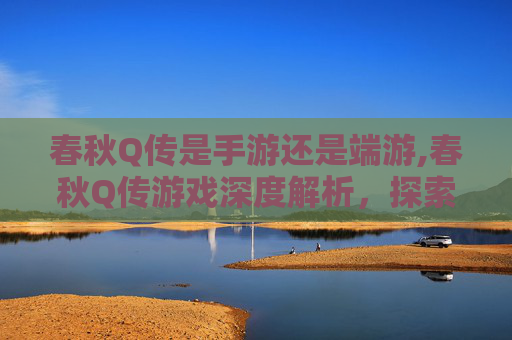 春秋Q传是手游还是端游,春秋Q传游戏深度解析，探索虚拟世界的奇妙之旅