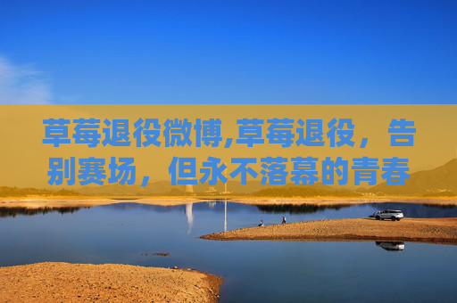 草莓退役微博,草莓退役，告别赛场，但永不落幕的青春记忆