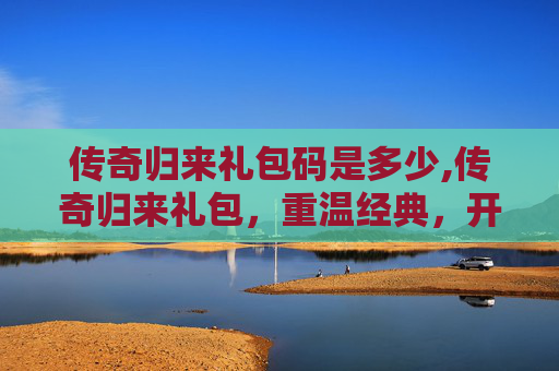 传奇归来礼包码是多少,传奇归来礼包，重温经典，开启你的传奇之旅