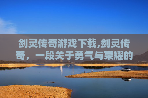 剑灵传奇游戏下载,剑灵传奇，一段关于勇气与荣耀的史诗之旅