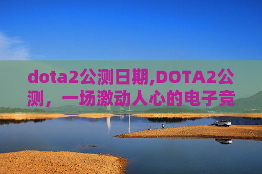 dota2公测日期,DOTA2公测，一场激动人心的电子竞技革命