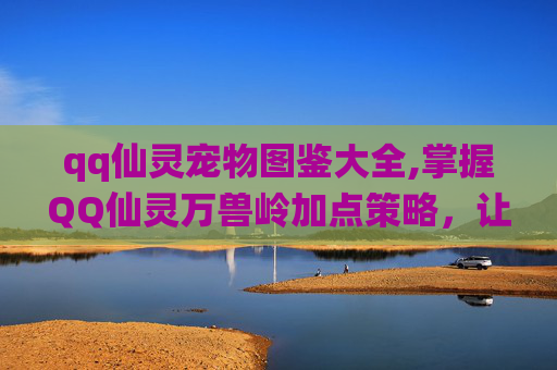 qq仙灵宠物图鉴大全,掌握QQ仙灵万兽岭加点策略，让你的角色更强大