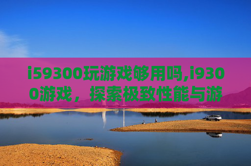 i59300玩游戏够用吗,i9300游戏,探索极致性能与游戏体验的完美结合 i59300玩游戏够用吗,i9300游戏,探索极致性能与游戏体验的完美结合