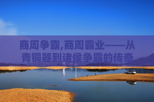 商周争霸,商周霸业——从青铜器到诸侯争霸的传奇