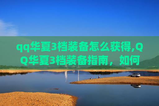 qq华夏3档装备怎么获得,QQ华夏3档装备指南，如何打造你的强力战斗阵容