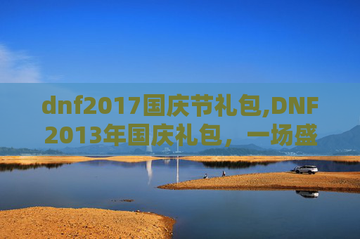 dnf2017国庆节礼包,DNF2013年国庆礼包，一场盛大的庆典，一份特别的惊喜
