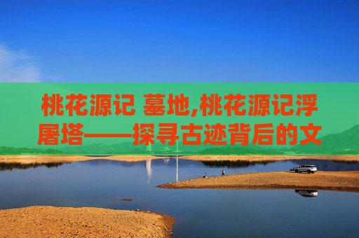桃花源记 墓地,桃花源记浮屠塔——探寻古迹背后的文化与传说