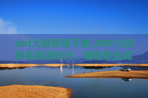 dnf大转移谁干的,DNF大转移后刷图排行，哪些职业成为最强输出？