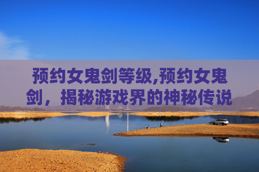 预约女鬼剑等级,预约女鬼剑，揭秘游戏界的神秘传说