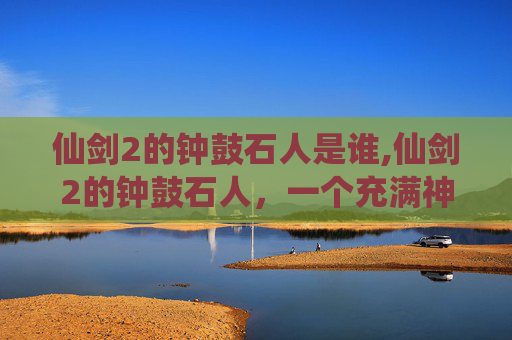 仙剑2的钟鼓石人是谁,仙剑2的钟鼓石人,一个充满神秘与传说的古遗迹 仙剑2的钟鼓石人是谁,仙剑2的钟鼓石人,一个充满神秘与传说的古遗迹