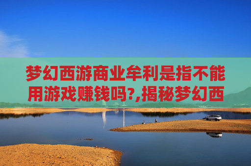 梦幻西游商业牟利是指不能用游戏赚钱吗?,揭秘梦幻西游手游的商业盈利模式