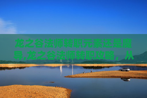 龙之谷法师转职元素还是魔导,龙之谷法师转职攻略，从新手到高手的必经之路
