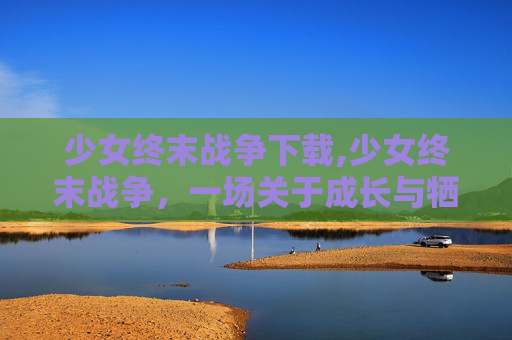 少女终末战争下载,少女终末战争，一场关于成长与牺牲的深刻探讨