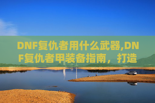 DNF复仇者用什么武器,DNF复仇者甲装备指南,打造你的终极战斗盔甲 DNF复仇者用什么武器,DNF复仇者甲装备指南,打造你的终极战斗盔甲