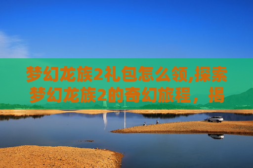 梦幻龙族2礼包怎么领,探索梦幻龙族2的奇幻旅程，揭开礼包神秘面纱