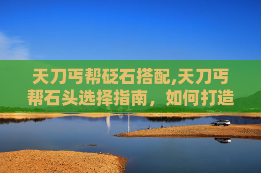 天刀丐帮砭石搭配,天刀丐帮石头选择指南，如何打造最强丐帮