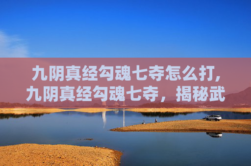 九阴真经勾魂七夺怎么打,九阴真经勾魂七夺，揭秘武侠世界里的终极武学