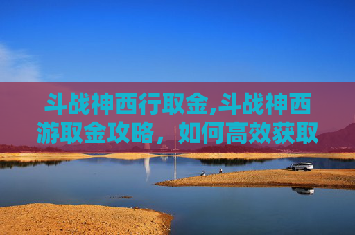 斗战神西行取金,斗战神西游取金攻略，如何高效获取游戏内稀有资源