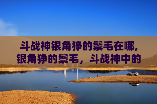 斗战神银角狰的鬃毛在哪,银角狰的鬃毛，斗战神中的独特魅力