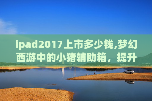 ipad2017上市多少钱,梦幻西游中的小猪辅助箱，提升游戏体验的神器