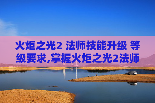 火炬之光2 法师技能升级 等级要求,掌握火炬之光2法师的精髓，技能深度解析与实战应用