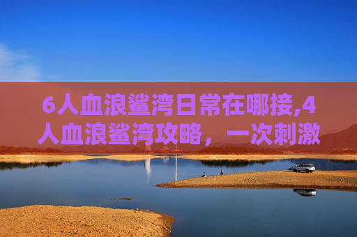 6人血浪鲨湾日常在哪接,4人血浪鲨湾攻略，一次刺激的海洋探险之旅