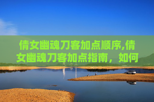 倩女幽魂刀客加点顺序,倩女幽魂刀客加点指南，如何打造你的专属角色
