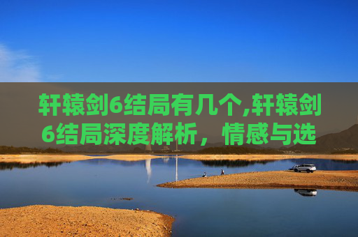 轩辕剑6结局有几个,轩辕剑6结局深度解析，情感与选择的终极考验