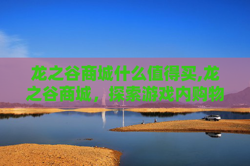 龙之谷商城什么值得买,龙之谷商城，探索游戏内购物的奥秘