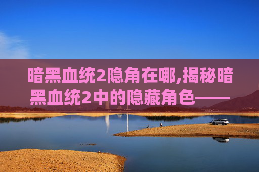 暗黑血统2隐角在哪,揭秘暗黑血统2中的隐藏角色——暗影之刃