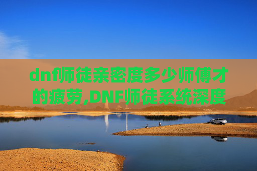 dnf师徒亲密度多少师傅才的疲劳,DNF师徒系统深度解析，亲密度如何影响你的游戏体验
