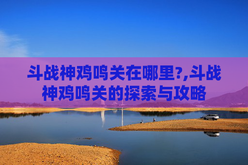 斗战神鸡鸣关在哪里?,斗战神鸡鸣关的探索与攻略