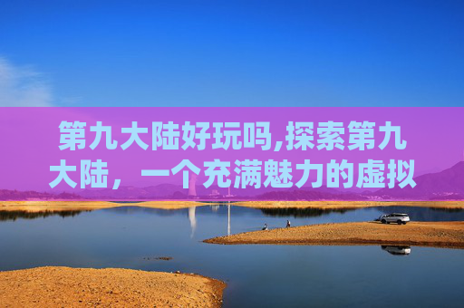 第九大陆好玩吗,探索第九大陆，一个充满魅力的虚拟世界