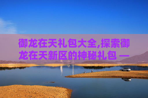 御龙在天礼包大全,探索御龙在天新区的神秘礼包 —— 揭开新玩家的惊喜之旅