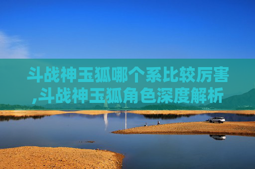 斗战神玉狐哪个系比较厉害,斗战神玉狐角色深度解析，实力与策略的完美结合