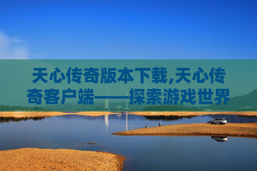 天心传奇版本下载,天心传奇客户端——探索游戏世界的无限可能