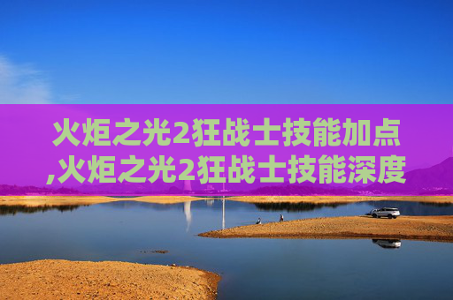火炬之光2狂战士技能加点,火炬之光2狂战士技能深度解析