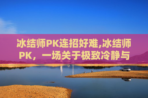 冰结师PK连招好难,冰结师PK，一场关于极致冷静与爆发力的较量