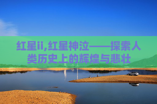 红星ii,红星神泣——探索人类历史上的辉煌与悲壮