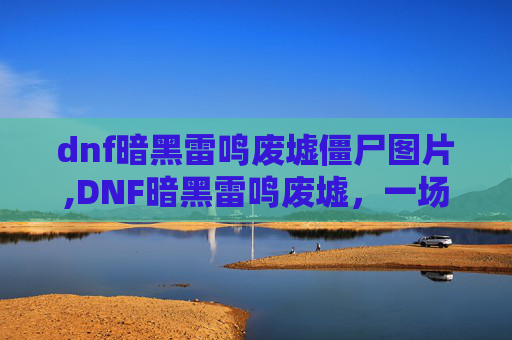 dnf暗黑雷鸣废墟僵尸图片,DNF暗黑雷鸣废墟,一场史诗般的探险之旅 dnf暗黑雷鸣废墟僵尸图片,DNF暗黑雷鸣废墟,一场史诗般的探险之旅