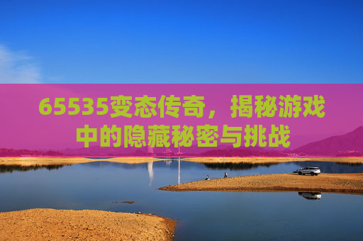 65535变态传奇，揭秘游戏中的隐藏秘密与挑战