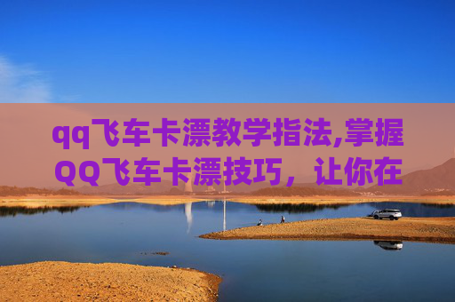 qq飞车卡漂教学指法,掌握QQ飞车卡漂技巧，让你在赛道上如鱼得水