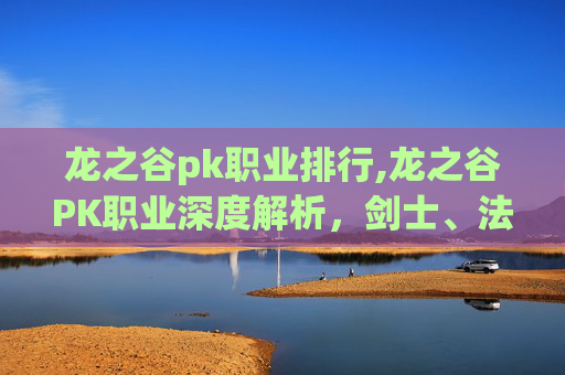 龙之谷pk职业排行,龙之谷PK职业深度解析，剑士、法师与弓箭手的终极对决