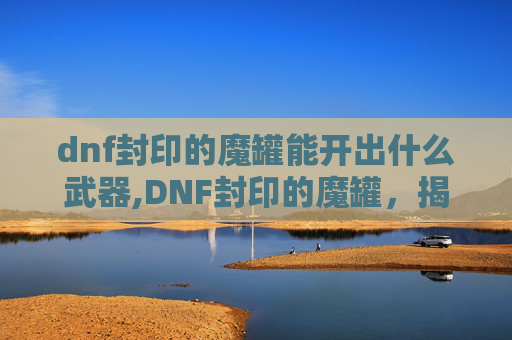 dnf封印的魔罐能开出什么武器,DNF封印的魔罐，揭秘其背后的神秘力量