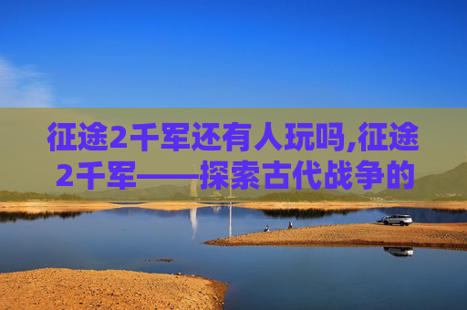 征途2千军还有人玩吗,征途2千军——探索古代战争的奥秘与策略
