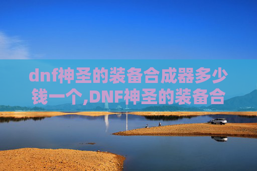 dnf神圣的装备合成器多少钱一个,DNF神圣的装备合成器，揭秘游戏中的终极神器